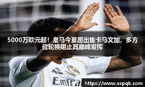 5000万欧元起！皇马今夏愿出售卡马文加，多方位轮换阻止其巅峰发挥